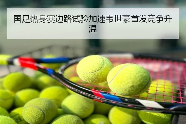 国足热身赛边路试验加速韦世豪首发竞争升温