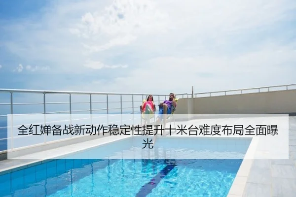 全红婵备战新动作稳定性提升十米台难度布局全面曝光