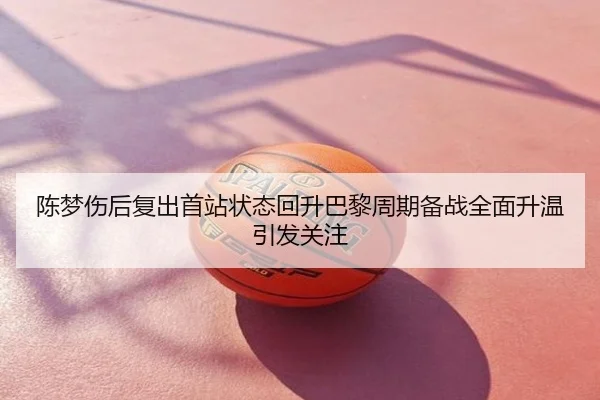 陈梦伤后复出首站状态回升巴黎周期备战全面升温引发关注