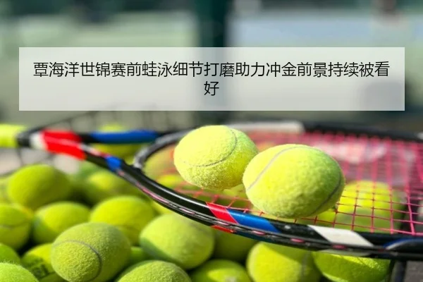 覃海洋世锦赛前蛙泳细节打磨助力冲金前景持续被看好