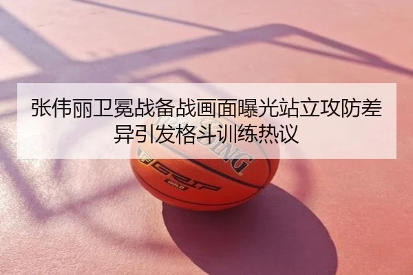 张伟丽卫冕战备战画面曝光站立攻防差异引发格斗训练热议