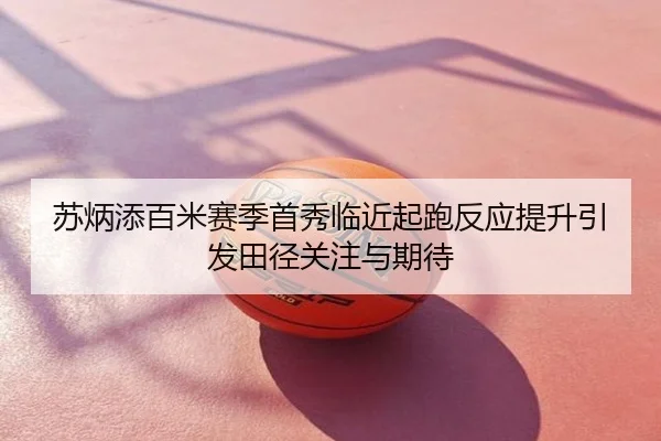 苏炳添百米赛季首秀临近起跑反应提升引发田径关注与期待