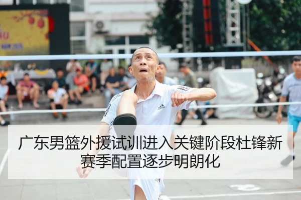 广东男篮外援试训进入关键阶段杜锋新赛季配置逐步明朗化