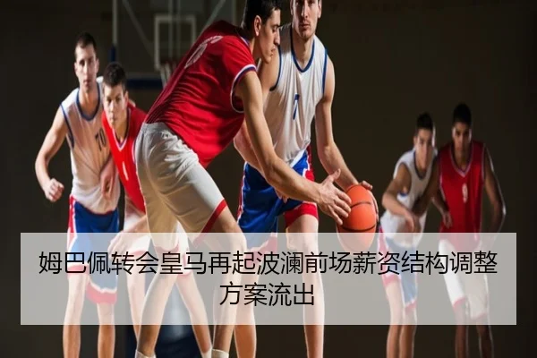 姆巴佩转会皇马再起波澜前场薪资结构调整方案流出