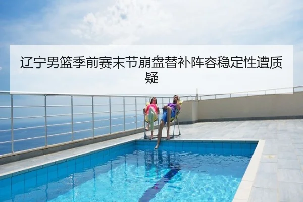 辽宁男篮季前赛末节崩盘替补阵容稳定性遭质疑