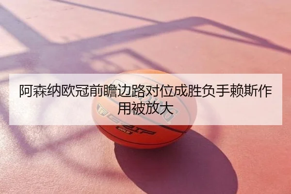 阿森纳欧冠前瞻边路对位成胜负手赖斯作用被放大
