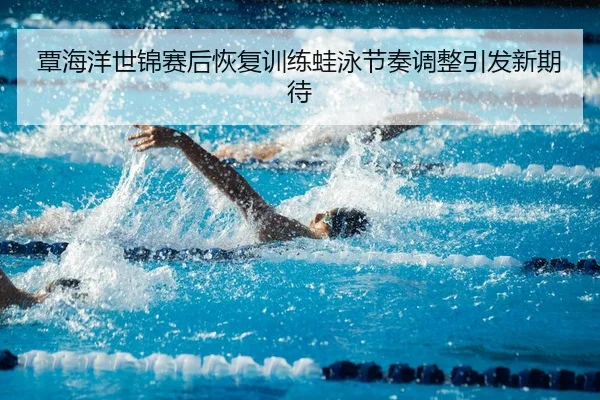 覃海洋世锦赛后恢复训练蛙泳节奏调整引发新期待