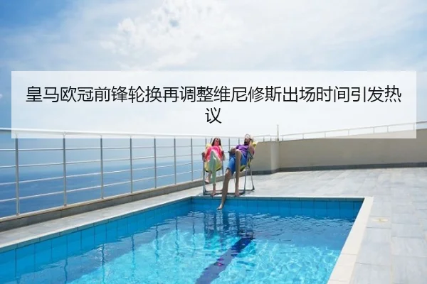 皇马欧冠前锋轮换再调整维尼修斯出场时间引发热议
