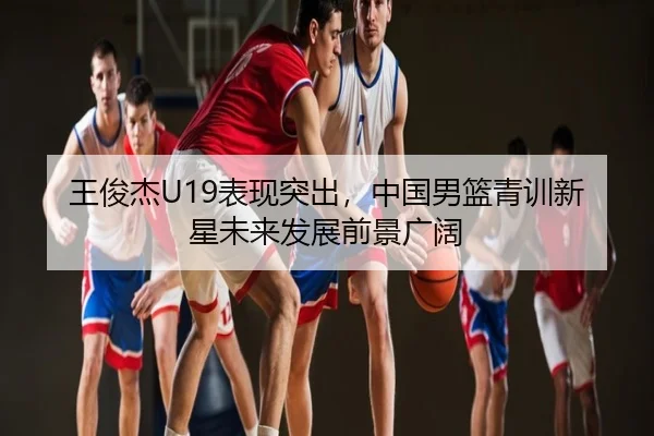 王俊杰U19表现突出，中国男篮青训新星未来发展前景广阔