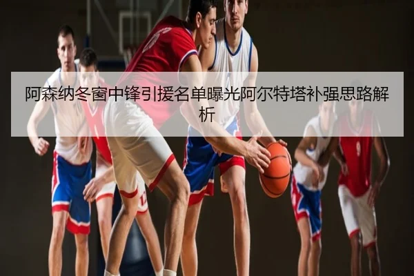 阿森纳冬窗中锋引援名单曝光阿尔特塔补强思路解析