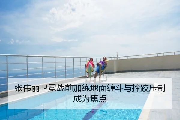 张伟丽卫冕战前加练地面缠斗与摔跤压制成为焦点